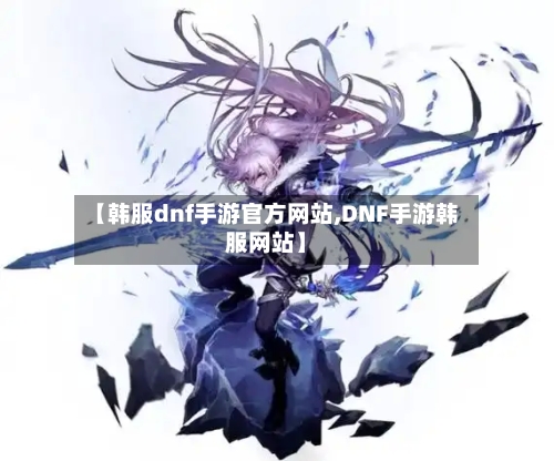 【韩服dnf手游官方网站,DNF手游韩服网站】