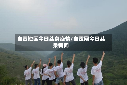 自贡地区今日头条疫情/自贡网今日头条新闻
