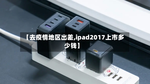 【去疫情地区出差,ipad2017上市多少钱】-第3张图片