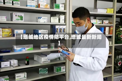 【塔城地区疫情防平台,塔城最新新闻】-第2张图片