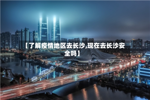 【了解疫情地区去长沙,现在去长沙安全吗】