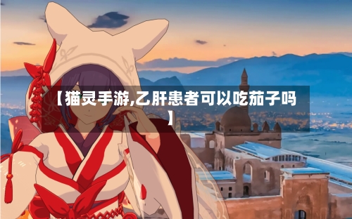 【猫灵手游,乙肝患者可以吃茄子吗】-第3张图片