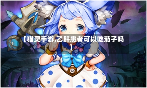 【猫灵手游,乙肝患者可以吃茄子吗】-第2张图片