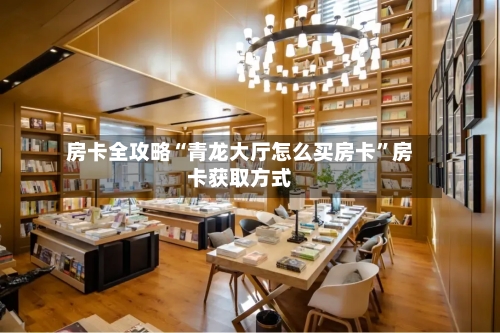 房卡全攻略“青龙大厅怎么买房卡”房卡获取方式