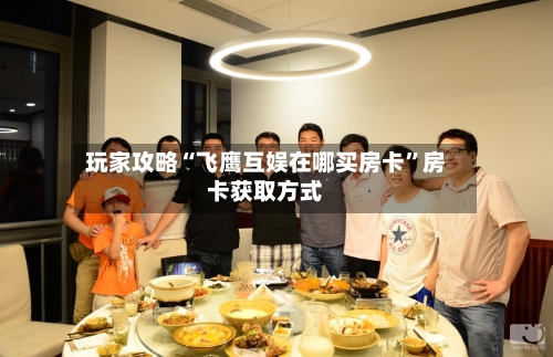 玩家攻略“飞鹰互娱在哪买房卡”房卡获取方式