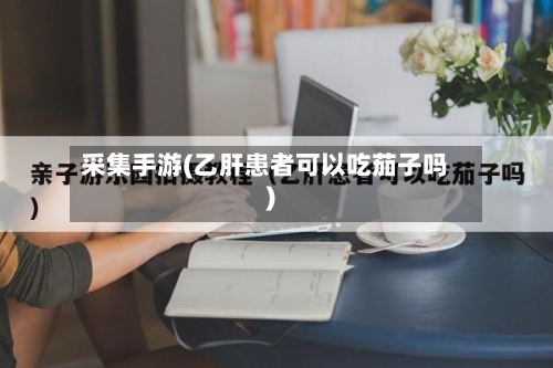 采集手游(乙肝患者可以吃茄子吗)