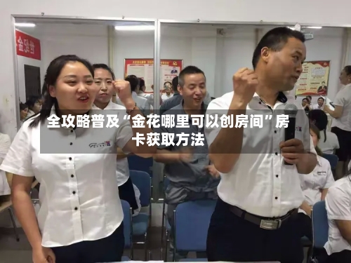 全攻略普及“金花哪里可以创房间”房卡获取方法