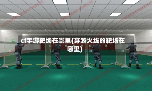 cf手游靶场在哪里(穿越火线的靶场在哪里)-第2张图片