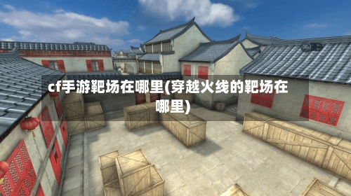 cf手游靶场在哪里(穿越火线的靶场在哪里)