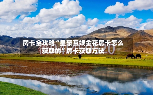 房卡全攻略“皇豪互娱金花房卡怎么获取的	”房卡获取方法-第2张图片