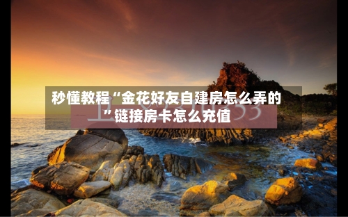 秒懂教程“金花好友自建房怎么弄的”链接房卡怎么充值