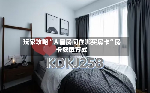 玩家攻略“人皇房间在哪买房卡”房卡获取方式