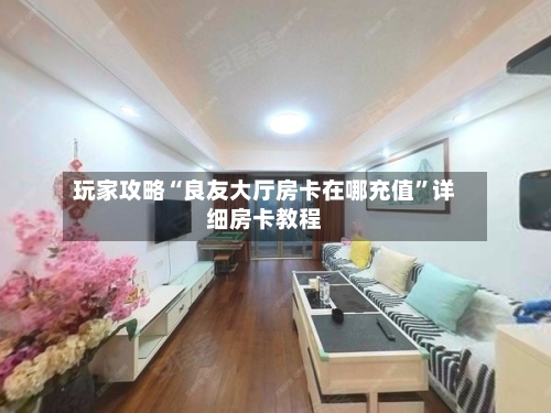 玩家攻略“良友大厅房卡在哪充值”详细房卡教程-第2张图片