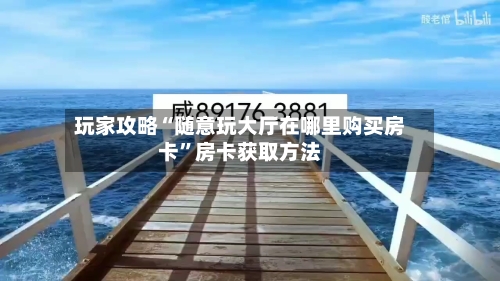 玩家攻略“随意玩大厅在哪里购买房卡”房卡获取方法