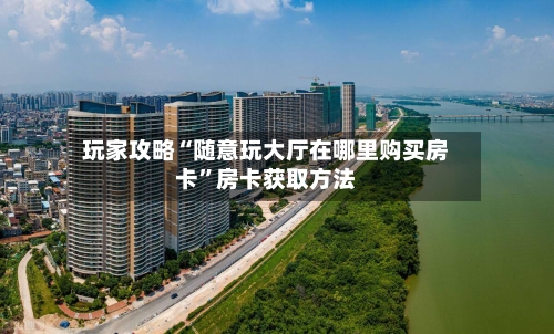 玩家攻略“随意玩大厅在哪里购买房卡”房卡获取方法-第2张图片