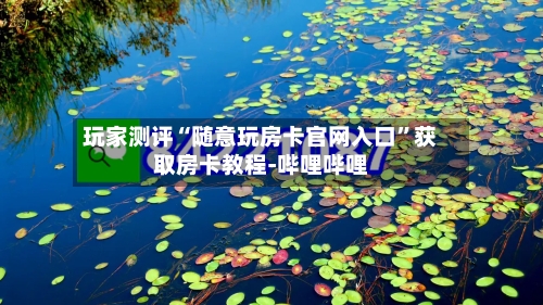 玩家测评“随意玩房卡官网入口”获取房卡教程-哔哩哔哩