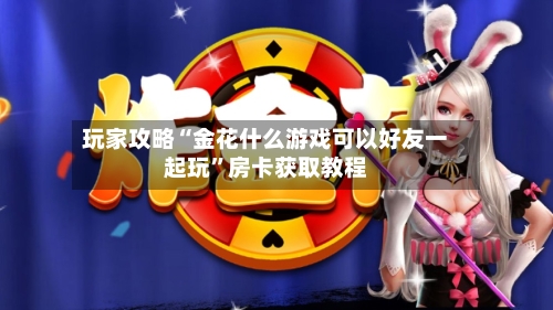 玩家攻略“金花什么游戏可以好友一起玩”房卡获取教程-第2张图片