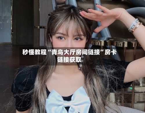 秒懂教程“青鸟大厅房间链接	”房卡链接获取-第3张图片