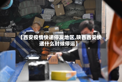 【西安疫情快递停发地区,陕西西安快递什么时候停运】
