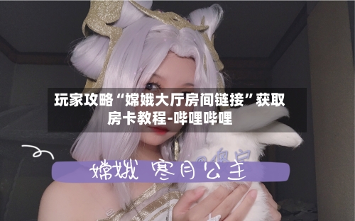 玩家攻略“嫦娥大厅房间链接”获取房卡教程-哔哩哔哩