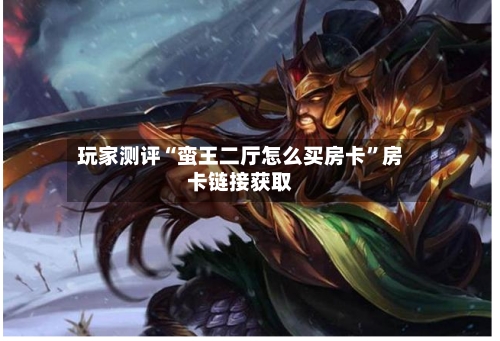 玩家测评“蛮王二厅怎么买房卡”房卡链接获取-第2张图片