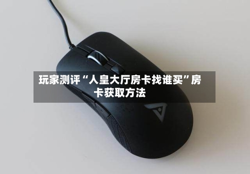 玩家测评“人皇大厅房卡找谁买	”房卡获取方法-第2张图片