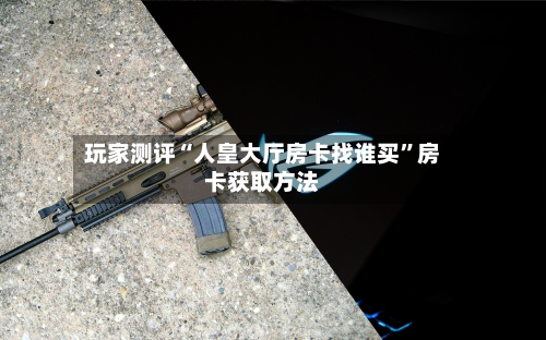 玩家测评“人皇大厅房卡找谁买”房卡获取方法-第3张图片