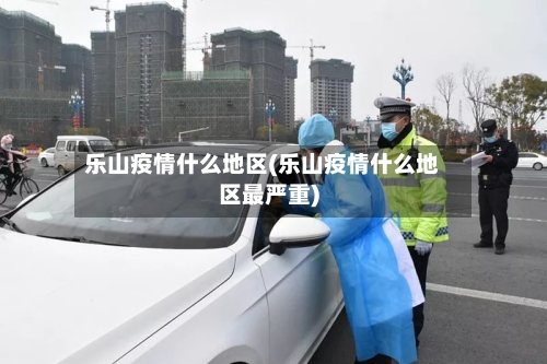 乐山疫情什么地区(乐山疫情什么地区最严重)