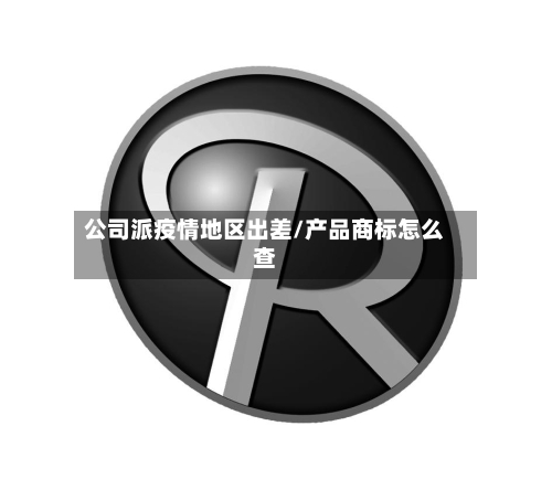 公司派疫情地区出差/产品商标怎么查-第3张图片