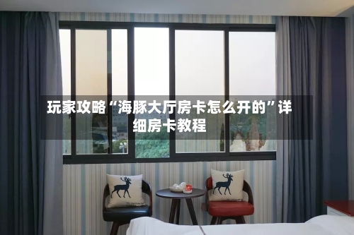 玩家攻略“海豚大厅房卡怎么开的”详细房卡教程-第2张图片