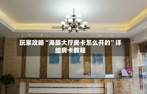 玩家攻略“海豚大厅房卡怎么开的”详细房卡教程-第3张图片