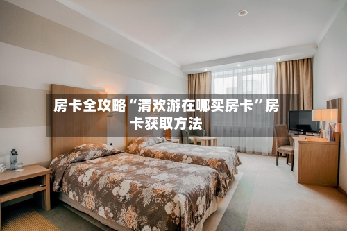 房卡全攻略“清欢游在哪买房卡”房卡获取方法