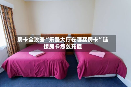 房卡全攻略“乐酷大厅在哪买房卡”链接房卡怎么充值