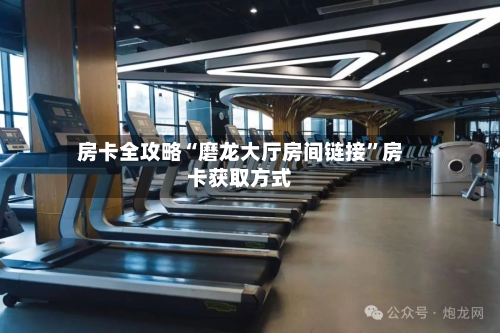 房卡全攻略“磨龙大厅房间链接”房卡获取方式-第2张图片