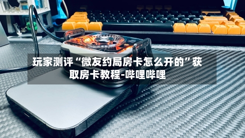 玩家测评“微友约局房卡怎么开的”获取房卡教程-哔哩哔哩-第3张图片