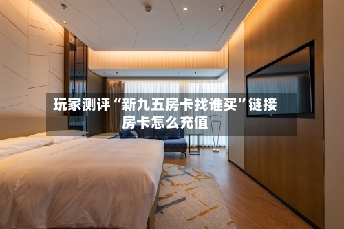 玩家测评“新九五房卡找谁买”链接房卡怎么充值