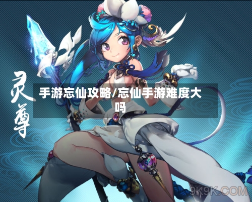 手游忘仙攻略/忘仙手游难度大吗