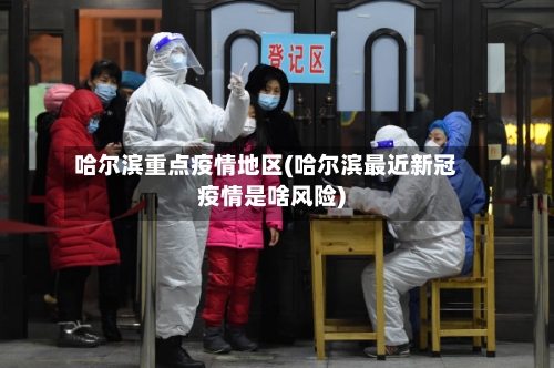 哈尔滨重点疫情地区(哈尔滨最近新冠疫情是啥风险)