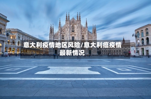 意大利疫情地区风险/意大利瘟疫情最新情况