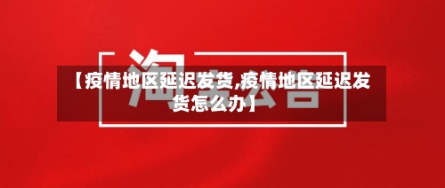 【疫情地区延迟发货,疫情地区延迟发货怎么办】